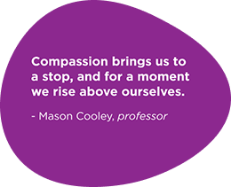 Compassion brings us to a stop, and for a moment we rise above ourselves. - Mason Cooley, professor